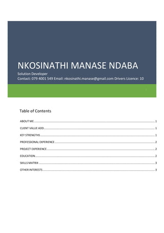 NKOSINATHI MANASE NDABA
Solution Developer
Contact: 079 4001 549 Email: nkosinathi.manase@gmail.com Drivers Licence: 10
.
Table of Contents
ABOUT ME........................................................................................................................................................ 1
CLIENT VALUE ADD............................................................................................................................................ 1
KEY STRENGTHS ................................................................................................................................................ 1
PROFESSIONAL EXPERIENCE.............................................................................................................................. 2
PROJECT EXPERIENCE........................................................................................................................................ 2
EDUCATION....................................................................................................................................................... 2
SKILLS MATRIX .................................................................................................................................................. 3
OTHER INTERESTS ............................................................................................................................................. 3
 