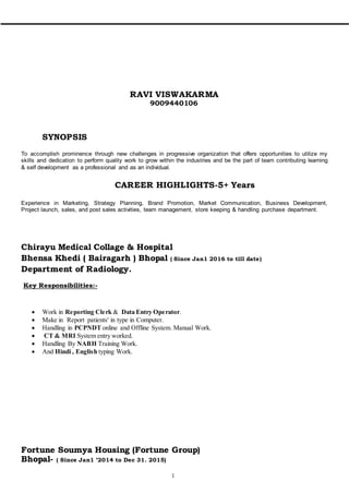 1
RAVI VISWAKARMA
9009440106
SYNOPSIS
To accomplish prominence through new challenges in progressive organization that offers opportunities to utilize my
skills and dedication to perform quality work to grow within the industries and be the part of team contributing learning
& self development as a professional and as an individual.
CAREER HIGHLIGHTS-5+ Years
Experience in Marketing, Strategy Planning, Brand Promotion, Market Communication, Business Development,
Project launch, sales, and post sales activities, team management, store keeping & handling purchase department.
Chirayu Medical Collage & Hospital
Bhensa Khedi ( Bairagarh ) Bhopal ( Since Jan1 2016 to till date)
Department of Radiology.
Key Responsibilities:-
 Work in Reporting Clerk & Data Entry Operator.
 Make in Report patients' in type in Computer.
 Handling in PCPNDT online and Offline System. Manual Work.
 CT & MRI System entry worked.
 Handling By NABH Training Work.
 And Hindi , English typing Work.
Fortune Soumya Housing (Fortune Group)
Bhopal- ( Since Jan1 ’2014 to Dec 31. 2015)
 