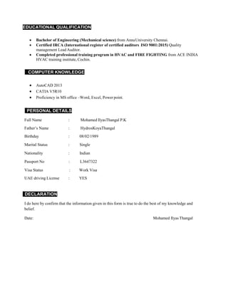 EDUCATIONAL QUALIFICATION
 Bachelor of Engineering (Mechanical science) from AnnaUniversity Chennai.
 Certified IRCA (International register of certified auditors ISO 9001:2015) Quality
management Lead Auditor.
 Completed professional training program in HVAC and FIRE FIGHTING from ACE INDIA
HVAC training institute, Cochin.
COMPUTER KNOWLEDGE
 AutoCAD 2013
 CATIA V5R10
 Proficiency in MS office –Word, Excel, Power point.
PERSONAL DETAILS
Full Name : Mohamed IlyasThangal P.K
Father’s Name : HydrosKoyaThangal
Birthday : 08/02/1989
Marital Status : Single
Nationality : Indian
Passport No : L3647322
Visa Status : Work Visa
UAE driving License : YES
DECLARATION
I do here by confirm that the information given in this form is true to do the best of my knowledge and
belief.
Date: Mohamed Ilyas Thangal
 
