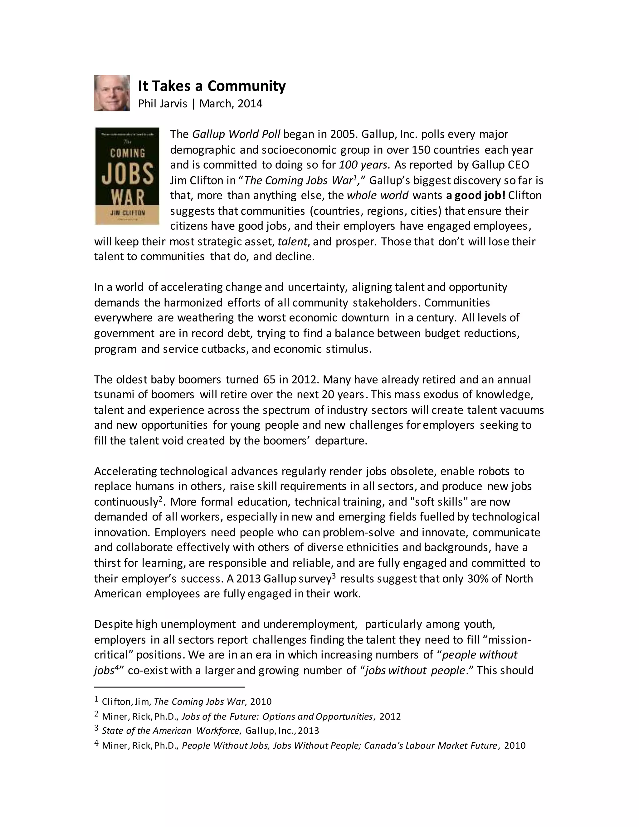 It Takes a Community
Phil Jarvis | March, 2014
The Gallup World Poll began in 2005. Gallup, Inc. polls every major
demographic and socioeconomic group in over 150 countries each year
and is committed to doing so for 100 years. As reported by Gallup CEO
Jim Clifton in “The Coming Jobs War1,” Gallup’s biggest discovery so far is
that, more than anything else, the whole world wants a good job! Clifton
suggests that communities (countries, regions, cities) that ensure their
citizens have good jobs, and their employers have engaged employees,
will keep their most strategic asset, talent, and prosper. Those that don’t will lose their
talent to communities that do, and decline.
In a world of accelerating change and uncertainty, aligning talent and opportunity
demands the harmonized efforts of all community stakeholders. Communities
everywhere are weathering the worst economic downturn in a century. All levels of
government are in record debt, trying to find a balance between budget reductions,
program and service cutbacks, and economic stimulus.
The oldest baby boomers turned 65 in 2012. Many have already retired and an annual
tsunami of boomers will retire over the next 20 years. This mass exodus of knowledge,
talent and experience across the spectrum of industry sectors will create talent vacuums
and new opportunities for young people and new challenges for employers seeking to
fill the talent void created by the boomers’ departure.
Accelerating technological advances regularly render jobs obsolete, enable robots to
replace humans in others, raise skill requirements in all sectors, and produce new jobs
continuously2. More formal education, technical training, and "soft skills" are now
demanded of all workers, especially in new and emerging fields fuelled by technological
innovation. Employers need people who can problem-solve and innovate, communicate
and collaborate effectively with others of diverse ethnicities and backgrounds, have a
thirst for learning, are responsible and reliable, and are fully engaged and committed to
their employer’s success. A 2013 Gallup survey3 results suggest that only 30% of North
American employees are fully engaged in their work.
Despite high unemployment and underemployment, particularly among youth,
employers in all sectors report challenges finding the talent they need to fill “mission-
critical” positions. We are in an era in which increasing numbers of “people without
jobs4” co-exist with a larger and growing number of “jobs without people.” This should
1 Clifton,Jim, The Coming Jobs War, 2010
2 Miner, Rick,Ph.D., Jobs of the Future: Options and Opportunities, 2012
3 State of the American Workforce, Gallup,Inc.,2013
4 Miner, Rick,Ph.D., People Without Jobs, Jobs Without People; Canada’s Labour Market Future, 2010
 