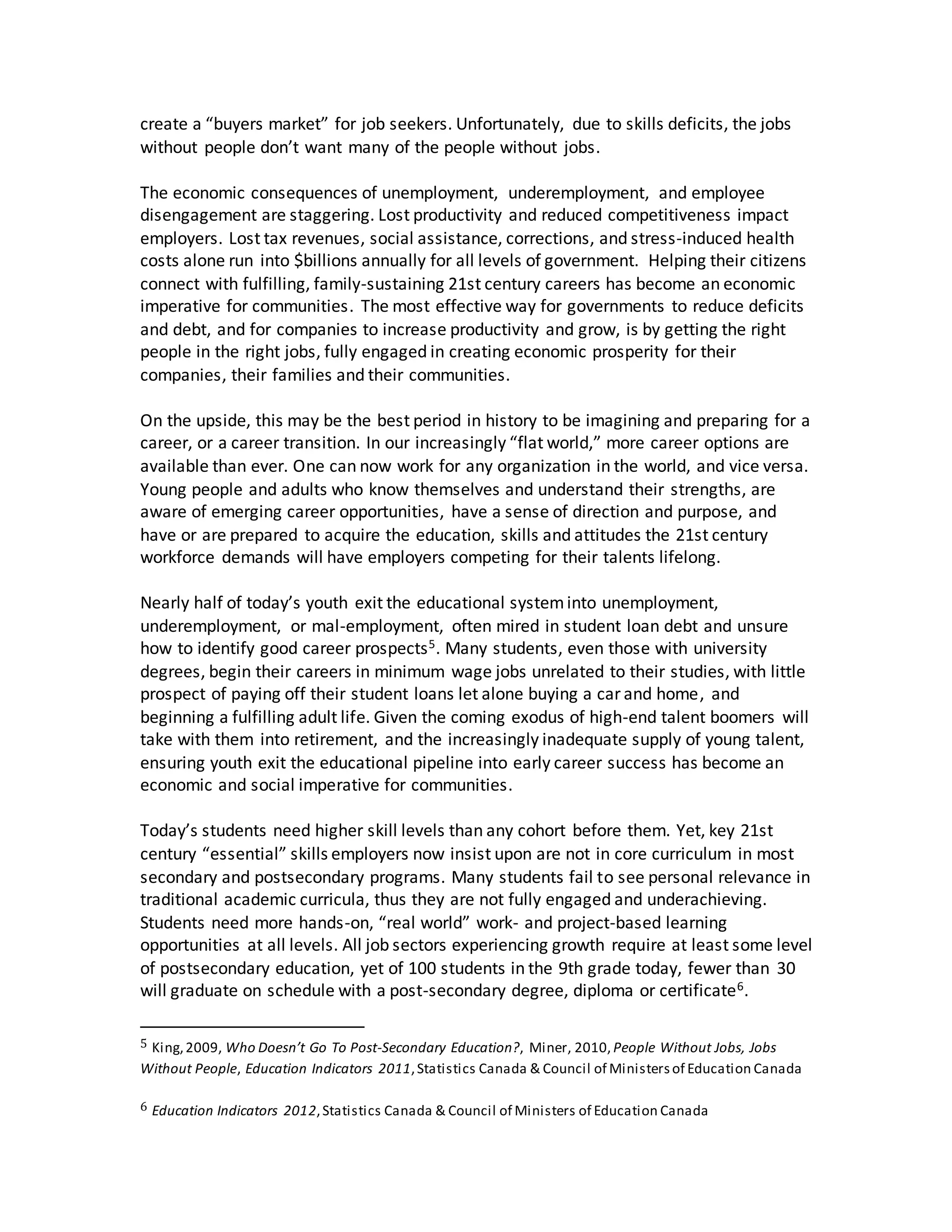 create a “buyers market” for job seekers. Unfortunately, due to skills deficits, the jobs
without people don’t want many of the people without jobs.
The economic consequences of unemployment, underemployment, and employee
disengagement are staggering. Lost productivity and reduced competitiveness impact
employers. Lost tax revenues, social assistance, corrections, and stress-induced health
costs alone run into $billions annually for all levels of government. Helping their citizens
connect with fulfilling, family-sustaining 21st century careers has become an economic
imperative for communities. The most effective way for governments to reduce deficits
and debt, and for companies to increase productivity and grow, is by getting the right
people in the right jobs, fully engaged in creating economic prosperity for their
companies, their families and their communities.
On the upside, this may be the best period in history to be imagining and preparing for a
career, or a career transition. In our increasingly “flat world,” more career options are
available than ever. One can now work for any organization in the world, and vice versa.
Young people and adults who know themselves and understand their strengths, are
aware of emerging career opportunities, have a sense of direction and purpose, and
have or are prepared to acquire the education, skills and attitudes the 21st century
workforce demands will have employers competing for their talents lifelong.
Nearly half of today’s youth exit the educational systeminto unemployment,
underemployment, or mal-employment, often mired in student loan debt and unsure
how to identify good career prospects5. Many students, even those with university
degrees, begin their careers in minimum wage jobs unrelated to their studies, with little
prospect of paying off their student loans let alone buying a car and home, and
beginning a fulfilling adult life. Given the coming exodus of high-end talent boomers will
take with them into retirement, and the increasingly inadequate supply of young talent,
ensuring youth exit the educational pipeline into early career success has become an
economic and social imperative for communities.
Today’s students need higher skill levels than any cohort before them. Yet, key 21st
century “essential” skills employers now insist upon are not in core curriculum in most
secondary and postsecondary programs. Many students fail to see personal relevance in
traditional academic curricula, thus they are not fully engaged and underachieving.
Students need more hands-on, “real world” work- and project-based learning
opportunities at all levels. All job sectors experiencing growth require at least some level
of postsecondary education, yet of 100 students in the 9th grade today, fewer than 30
will graduate on schedule with a post-secondary degree, diploma or certificate6.
5 King,2009, Who Doesn’t Go To Post-Secondary Education?, Miner, 2010, People Without Jobs, Jobs
Without People, Education Indicators 2011,Statistics Canada & Council of Ministersof Education Canada
6 Education Indicators 2012,Statistics Canada & Council of Ministers of Education Canada
 