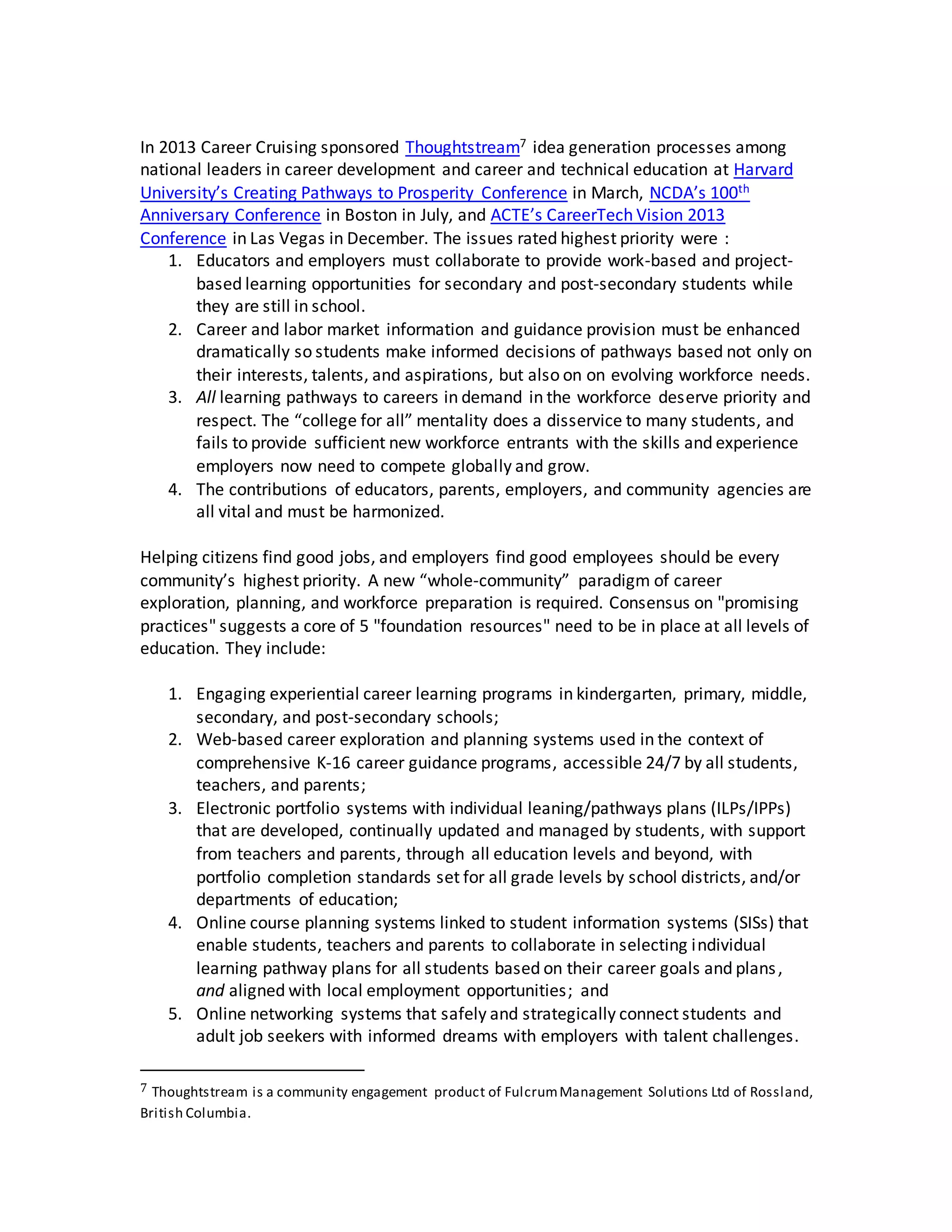 In 2013 Career Cruising sponsored Thoughtstream7 idea generation processes among
national leaders in career development and career and technical education at Harvard
University’s Creating Pathways to Prosperity Conference in March, NCDA’s 100th
Anniversary Conference in Boston in July, and ACTE’s CareerTech Vision 2013
Conference in Las Vegas in December. The issues rated highest priority were :
1. Educators and employers must collaborate to provide work-based and project-
based learning opportunities for secondary and post-secondary students while
they are still in school.
2. Career and labor market information and guidance provision must be enhanced
dramatically so students make informed decisions of pathways based not only on
their interests, talents, and aspirations, but also on on evolving workforce needs.
3. All learning pathways to careers in demand in the workforce deserve priority and
respect. The “college for all” mentality does a disservice to many students, and
fails to provide sufficient new workforce entrants with the skills and experience
employers now need to compete globally and grow.
4. The contributions of educators, parents, employers, and community agencies are
all vital and must be harmonized.
Helping citizens find good jobs, and employers find good employees should be every
community’s highest priority. A new “whole-community” paradigm of career
exploration, planning, and workforce preparation is required. Consensus on "promising
practices" suggests a core of 5 "foundation resources" need to be in place at all levels of
education. They include:
1. Engaging experiential career learning programs in kindergarten, primary, middle,
secondary, and post-secondary schools;
2. Web-based career exploration and planning systems used in the context of
comprehensive K-16 career guidance programs, accessible 24/7 by all students,
teachers, and parents;
3. Electronic portfolio systems with individual leaning/pathways plans (ILPs/IPPs)
that are developed, continually updated and managed by students, with support
from teachers and parents, through all education levels and beyond, with
portfolio completion standards set for all grade levels by school districts, and/or
departments of education;
4. Online course planning systems linked to student information systems (SISs) that
enable students, teachers and parents to collaborate in selecting individual
learning pathway plans for all students based on their career goals and plans,
and aligned with local employment opportunities; and
5. Online networking systems that safely and strategically connect students and
adult job seekers with informed dreams with employers with talent challenges.
7 Thoughtstream is a community engagement product of FulcrumManagement Solutions Ltd of Rossland,
British Columbia.
 
