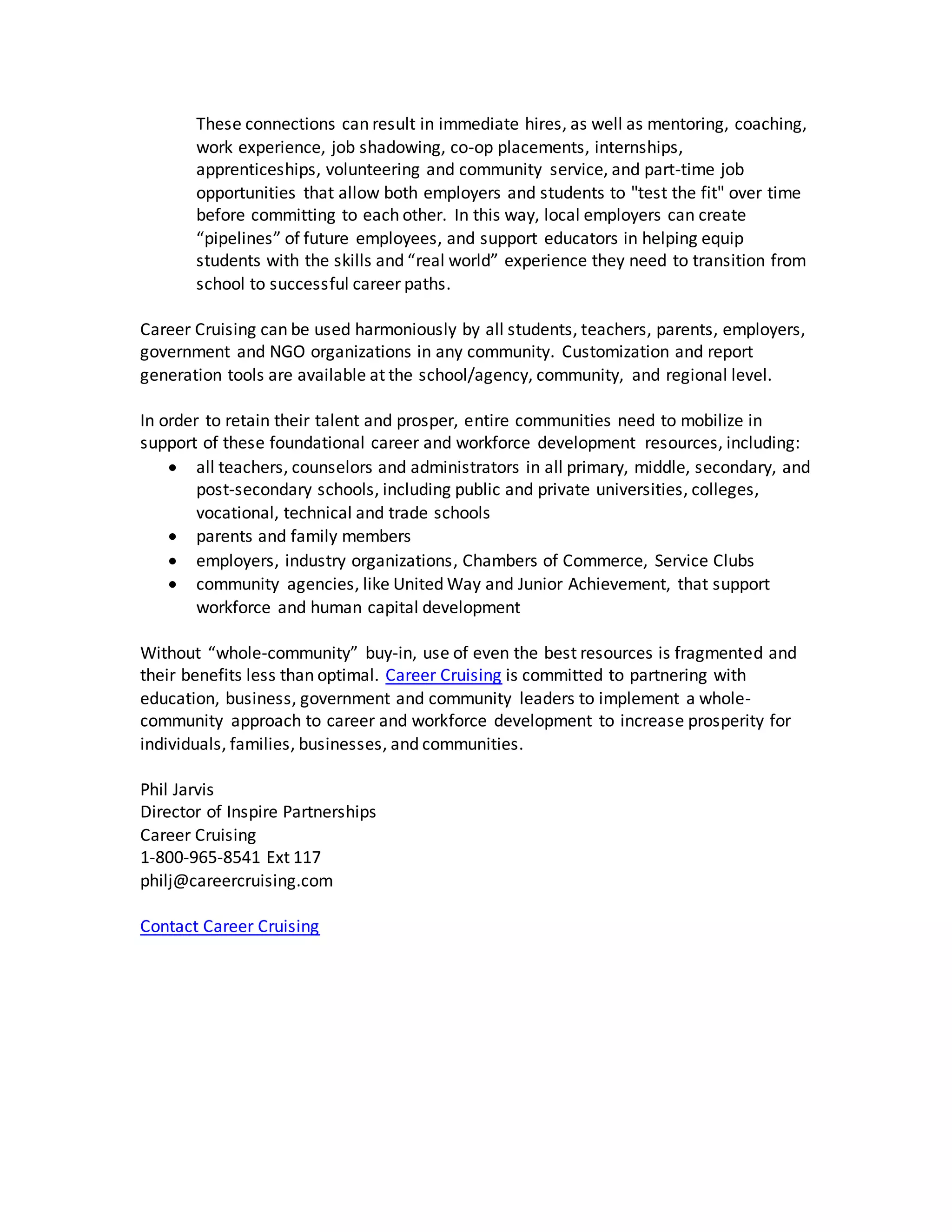 These connections can result in immediate hires, as well as mentoring, coaching,
work experience, job shadowing, co-op placements, internships,
apprenticeships, volunteering and community service, and part-time job
opportunities that allow both employers and students to "test the fit" over time
before committing to each other. In this way, local employers can create
“pipelines” of future employees, and support educators in helping equip
students with the skills and “real world” experience they need to transition from
school to successful career paths.
Career Cruising can be used harmoniously by all students, teachers, parents, employers,
government and NGO organizations in any community. Customization and report
generation tools are available at the school/agency, community, and regional level.
In order to retain their talent and prosper, entire communities need to mobilize in
support of these foundational career and workforce development resources, including:
 all teachers, counselors and administrators in all primary, middle, secondary, and
post-secondary schools, including public and private universities, colleges,
vocational, technical and trade schools
 parents and family members
 employers, industry organizations, Chambers of Commerce, Service Clubs
 community agencies, like United Way and Junior Achievement, that support
workforce and human capital development
Without “whole-community” buy-in, use of even the best resources is fragmented and
their benefits less than optimal. Career Cruising is committed to partnering with
education, business, government and community leaders to implement a whole-
community approach to career and workforce development to increase prosperity for
individuals, families, businesses, and communities.
Phil Jarvis
Director of Inspire Partnerships
Career Cruising
1-800-965-8541 Ext 117
philj@careercruising.com
Contact Career Cruising
 