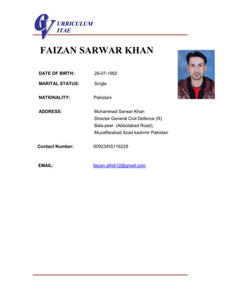 URRICULUM
ITAE
FAIZAN SARWAR KHAN
DATE OF BIRTH: 26-07-1992
MARITAL STATUS: Single
NATIONALITY: Pakistani
ADDRESS: Muhammad Sarwar Khan
Director General Civil Defence (R)
Bala peer (Abbotabad Road),
Muzaffarabad Azad kashmir Pakistan
Contact Number: 00923455116229
EMAIL: faizan.afridi12@gmail.com
 