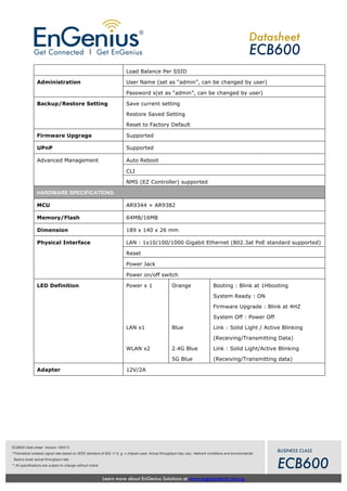 Learn more about EnGenius Solutions at www.engeniustech.com.sg
Datasheet
ECB600
BUSINESS CLASS
ECB600
ECB600 Data sheet Version 180413
*Theoretical wireless signal rate based on IEEE standard of 802.11 b, g, n chipset used. Actual throughput may vary. Network conditions and environmental
factors lower actual throughput rate.
** All specifications are subject to change without notice
Load Balance Per SSID
User Name (set as “admin”, can be changed by user)Administration
Password s(et as “admin”, can be changed by user)
Backup/Restore Setting Save current setting
Restore Saved Setting
Reset to Factory Default
Firmware Upgrage Supported
UPnP Supported
Auto Reboot
CLI
Advanced Management
NMS (EZ Controller) supported
HARDWARE SPECIFICATIONS
MCU AR9344 + AR9382
Memory/Flash 64MB/16MB
Dimension 189 x 140 x 26 mm
LAN : 1x10/100/1000 Gigabit Ethernet (802.3at PoE standard supported)
Reset
Power Jack
Physical Interface
Power on/off switch
LED Definition Power x 1
LAN x1
WLAN x2
Orange
Blue
2.4G Blue
5G Blue
Booting : Blink at 1Hbooting
System Ready : ON
Firmware Upgrade : Blink at 4HZ
System Off : Power Off
Link : Solid Light / Active Blinking
(Receiving/Transmitting Data)
Link : Solid Light/Active Blinking
(Receiving/Transmitting data)
Adapter 12V/2A
 