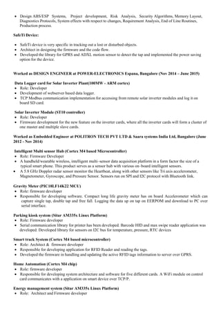 Design ABS/ESP Systems, Project development, Risk Analysis, Security Algorithms, Memory Layout,
Diagnostics Protocols, System effects with respect to changes, Requirement Analysis, End of Line Routines,
Production process.
SafeTi Device:
 SafeTi device is very specific in tracking out a lost or disturbed objects.
 Architect in designing the firmware and the code flow.
 Developed the library for GPRS and ADXL motion sensor to detect the tap and implemented the power saving
option for the device.
Worked as DESIGN ENGINEER at POWER-ELECTRONICS Espana, Bangalore (Nov 2014 – June 2015)
Data Logger card for Solar Inverter Plant(100MW - ARM cortex)
 Role: Developer
 Development of webserver based data logger.
 TCP Modbus communication implementation for accessing from remote solar inverter modules and log it on
board SD card.
Solar Inverter Module (ST10 controller)
 Role: Developer
 Firmware development for the new feature on the inverter cards, where all the inverter cards will form a cluster of
one master and multiple slave cards.
Worked as Embedded Engineer at POLITRON TECH PVT LTD & Saara systems India Ltd, Bangalore (June
2012 - Nov 2014)
Intelligent Multi sensor Hub (Cortex M4 based Microcontroller)
 Role: Firmware Developer
 A handheld/wearable wireless, intelligent multi–sensor data acquisition platform in a form factor the size of a
typical smart phone. This product serves as a sensor hub with various on–board intelligent sensors.
 A 5.8 GHz Doppler radar sensor monitor the Heartbeat, along with other sensors like Tri axis accelerometer,
Magnetometer, Gyroscope, and Pressure Sensor. Sensors run on SPI and I2C protocol with Bluetooth link.
Gravity Meter (PIC18LF14K22 MCU)
 Role: firmware developer
 Responsible for developing software. Compact long life gravity meter has on board Accelerometer which can
capture single tap, double tap and free fall. Logging the data up on tap on EERPOM and download to PC over
serial interface.
Parking kiosk system (Sitar AM335x Linux Platform)
 Role: Firmware developer
 Serial communication library for printer has been developed. Barcode HID and max swipe reader application was
developed. Developed library for sensors on I2C bus for temperature, pressure, RTC devices
Smart track System (Cortex M4 based microcontroller)
 Role: Architect & firmware developer
 Responsible for developing application for RFID Reader and reading the tags.
 Developed the firmware in handling and updating the active RFID tags information to server over GPRS.
Home Automation (Cortex M4 chip)
 Role: firmware developer
 Responsible for developing system architecture and software for five different cards. A WiFi module on control
card communicates with a application on smart device over TCP/P.
Energy management system (Sitar AM335x Linux Platform)
 Role: Architect and Firmware developer
 