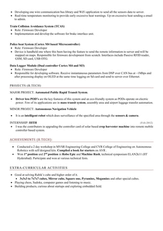  Developing one wire communication bus library and WiFi application to send all the sensors data to server.
 Real-time temperature monitoring to provide early excessive heat warnings. Up on excessive heat sending a email
to admin.
Train Collision Avoidance System (TCAS)
 Role: Firmware Developer
 Implementation and develop the software for brake interface unit.
Police beat System (Cortex M4 based Microcontroller)
 Role: Firmware Developer
 Device is handheld one where this been having the feature to send the remote information to server and will be
mapped on maps. Responsible for firmware development from scratch. Interfaces include Passive RFID reader,
GSM, SD card, USB OTG.
Data Logger Module (Dual controller Cortex M4 and M3)
 Role: Firmware Developer
 Responsible for developing software. Receive instantaneous parameters from DSP over CAN bus at ~1Mbps and
after processing display on OLED at the same time logging on Sd card and send to server over Ethernet.
PROJECTS (B.TECH)
MAJOR PROJECT: Automated Public Rapid Transit System.
 Driver less POD’s are the key features of this system and an eco-friendly system as PODs operate on electric
power. Few of its applications are in mass transit system, assembly area and airport luggage transfer automation.
MINOR PROJECT: Autonomous Navigation Vehicle
 It is an intelligent robot which does surveillance of the specified area through the sensors & camera.
INTERNSHIP: IIITH (Feb-2012)
 I was the contributors in upgrading the controller card of solar based crop harvester machine into remote mobile
controller based system.
ACHIEVEMENTS (B.TECH):
 Conducted a 2 day workshop in MVSR Engineering College and CVR College of Engineering on Autonomous
Robotics with self designed kits. Compiled a book for starters on AVR .
 Won 1st
position and 2nd
position in Robo Epic and Machine Rush, technical symposium ELAN2k11 (IIT
Hyderabad). Participate and won at various technical fests.
EXTRA-CURRICULAR ACTIVITIES
 Good at solving Rubik’s cube and higher order of it.
 3x3x3 to 7x7x7 cubes, Mirror cube, Square one, Pyraminx, Megaminx and other special cubes.
 Playing chess, Sudoku, computer games and listening to music.
 Building products, curious about startups and exploring embedded field.
 