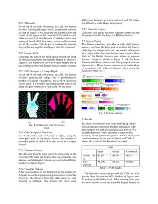 2.2.1 Silhouette
Based off of the work of Kurakin et al.[8], this feature
involves dividing the image into 32 equal radial sections
as seen in Figure 4. We calculate the distance from the
center of the image to the contour of the hand in each
radial section. The total distance of each section is then
averaged based off of how many points on the contour
are in the section. This helps to distinguish between
fingers that are together and fingers that are separated.
2.2.2 Convex Hull
Calculates the area of the black space around the hand.
By finding the space in between the fingers as shown in
Figure 4, this feature can showhow many fingers are up
and distinguish between fingers being togetheror apart.
2.2.3 Cell Occupancy Average Depth
Based off of the work of Kurakin et al.[8], this feature
involves splitting the image into a predetermined
number of squares of equal size. We used 64 squares in
ourresearch. We then find the average depth in each cell
using the grayscale value of each pixel in the hand.
2.2.4 Cell Occupancy Non-Zero
Based off of the work of Kurakin et al.[8], using the
same grid work as the above feature, the number of
occupied pixels in each cell is also saved as a unique
feature.
2.2.5 Distance Contour
The distance from the palm center to each point on the
contour of the hand can help to find local maxima and
minima, and distinguish between gestures with different
numbers of raised fingers.
2.2.6 Fingertip Distance
After using changes in the difference in the distance to
the palm centerfrom points along the contourto find the
fingertips, the distance from the palm center to each
fingertip is obtained. This feature can show some
differences between gestures such as 6 and 10, where
the difference is the finger being raised.
2.2.7 Fingertip Angles
Calculates the angles between the palm center and the
fingertips found in the Fingertip Distance feature.
2.3 Feature Vector
The feature extraction provides us with eight feature
vectors, one from the Leap and seven from the Kinect.
Only fingertip distances forthe Leap needed to be stored
in a vector while the other features were single values.
Each of the Kinect features were stored in separate
feature vectors as shown in Figure 5. All the Leap
features and Kinect features are then grouped into two
separate sets. These feature vectors can be tested alone
or combined with different features when using the
Random Forest test.
Fig. 5 Feature Vectors
3. Results
Testing of our features was done on the [1,2], which
contains ten gestures from fourteen individuals with
data samples for each gesture from each person. We
used the Random Forest classifier to measure the
accuracy of our gesture recognition. Table 1 shows our
results compared to the state of the art and Table 2
shows the results of the Random Forest test.
SVM
Leap Kinect Combined
Marin et
al.
81.5% 96.35% 96.5%
Our
Results
68.00% 95.36% 95.50%
Table 1. SVM results
The highest accuracy we got with the SVM test with
just the Leap features was 68%. Number of fingers, max
X, and area yielded this result. While running these tests
we were unable to use the extended fingers feature as
a) b)
Fig. 4 a) Silhouette and b) Convex
Hull
 