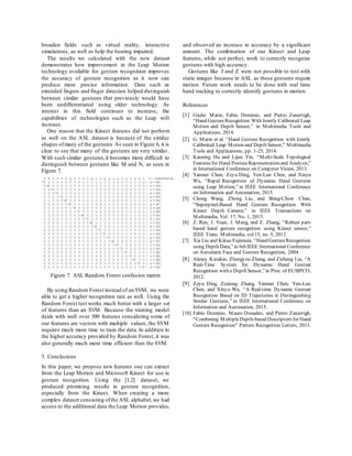 broaden fields such as virtual reality, interactive
simulations, as well as help the hearing impaired.
The results we calculated with the new dataset
demonstrates how improvement in the Leap Motion
technology available for gesture recognition improves
the accuracy of gesture recognition as it now can
produce more precise information. Data such as
extended fingers and finger direction helped distinguish
between similar gestures that previously would have
been undifferentiated using older technology. As
interest in this field continues to increase, the
capabilities of technologies such as the Leap will
increase.
One reason that the Kinect features did not perform
as well on the ASL dataset is because of the similar
shapes ofmany of the gestures.As seen in Figure 6, it is
clear to see that many of the gestures are very similar.
With such similar gestures,it becomes more difficult to
distinguish between gestures like M and N, as seen in
Figure 7.
Figure 7. ASL Random Forest confusion matrix
By using Random Forest instead of an SVM, we were
able to get a higher recognition rate as well. Using the
Random Forest test works much better with a larger set
of features than an SVM. Because the training model
deals with well over 300 features considering some of
our features are vectors with multiple values, the SVM
requires much more time to train the data. In addition to
the higher accuracy provided by Random Forest, it was
also generally much more time efficient than the SVM.
5. Conclusions
In this paper, we propose new features one can extract
from the Leap Motion and Microsoft Kinect for use in
gesture recognition. Using the [1,2] dataset, we
produced promising results in gesture recognition,
especially from the Kinect. When creating a more
complex dataset consisting ofthe ASL alphabet,we had
access to the additional data the Leap Motion provides,
and observed an increase in accuracy by a significant
amount. The combination of our Kinect and Leap
features, while not perfect, work to correctly recognize
gestures with high accuracy.
Gestures like J and Z were not possible to test with
static images because in ASL as these gestures require
motion. Future work needs to be done with real time
hand tracking to correctly identify gestures in motion.
References
[1] Giulio Marin, Fabio Dominio, and Pietro Zanuttigh,
“Hand GestureRecognition With Jointly Calibrated Leap
Motion and Depth Sensor,” in Multimedia Tools and
Applications, 2014.
[2] G. Marin et al. “Hand Gesture Recognition with Jointly
Calibrated Leap Motion and Depth Sensor,” Multimedia
Tools and Applications, pp. 1-25, 2014.
[3] Kaoning Hu and Lijun Yin, “Multi-Scale Topological
Features for Hand PostureRepresentation and Analysis,”
in International Conference on Computer Vision, 2013.
[4] Yanmei Chen, Zeyu Ding, Yen-Lun Chen, and Xinyu
Wu, “Rapid Recognition of Dynamic Hand Gestures
using Leap Motion,” in IEEE International Conference
on Information and Automation, 2015.
[5] Chong Wang, Zhong Liu, and Shing-Chow Chan,
“Superpixel-Based Hand Gesture Recognition With
Kinect Depth Camera,” in IEEE Transactions on
Multimedia, Vol. 17, No. 1, 2015.
[6] Z. Ren, J. Yuan, J. Meng, and Z. Zhang, “Robust part-
based hand gesture recognition using Kinect sensor,”
IEEE Trans. Multimedia, vol.15, no. 5, 2013.
[7] Xia Liu and Kikuo Fujimura, “Hand GestureRecognition
using Depth Data,”in 6th IEEE International Conference
on Automatic Face and Gesture Recognition, 2004.
[8] Alexey Kurakin, Zhengyou Zhang, and Zicheng Liu, “A
Real-Time System for Dynamic Hand Gesture
Recognition with a Depth Sensor,”in Proc. of EUSIPCO,
2012.
[9] Zeyu Ding, Zexiong Zhang, Yanmei Chen, Yen-Lun
Chen, and Xinyu Wu, “A Real-time Dynamic Gesture
Recognition Based on 3D Trajectories in Distinguishing
Similar Gestures,” in IEEE International Conference on
Information and Automation, 2015.
[10] Fabio Dominio, Mauro Donadeo, and Pietro Zanuttigh,
“Combining MultipleDepth-based Descriptors for Hand
Gesture Recognition” Pattern Recognition Letters, 2013.
 