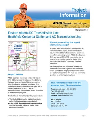March 2, 2011
Eastern Alberta DC Transmission Line:
Heathfield Converter Station and AC Transmission Line
Why are you receiving this project
information package?
As part of the ATCO Electric's Eastern Alberta DC
Transmission Line project, a converter station is
required in the Gibbons-Redwater area to convert
power from alternating current (AC) to direct current
(DC), and a short 500 kV AC transmission line is
required to connect the converter station to the
electrical grid at AltaLink's proposed Heartland
substation.
We have prepared this information package for
landowners, occupants, agencies and interested
parties located near the proposed converter station
and AC transmission line. We invite any comments,
questions or concerns you may have.Project Overview
ATCO Electric is planning to build a 500 kilovolt
(kV), DC transmission line between the Gibbons-
Redwater area northeast of Edmonton and the
West Brooks area southeast of Calgary. The
project includes a converter station at each end to
convert power from AC to DC, and AC
transmission lines to connect the project to the rest
of the transmission system.
The facilities at the north end of the project include:
 The Heathfield converter station (previously
called the Northeast converter station).
 A 500 kV AC double circuit transmission line
from the Heathfield converter station to the
Heartland substation.
Your comments and concerns are
important to us. Please contact us:
Telephone toll-free: 1-866-650-2463
Fax: 780-420-3666
Email: HVDC@atcoelectric.com
Website: www.atcoelectric.com
HVDC Project
ATCO Electric
10035 – 105 Street
Edmonton, AB T5J 2V6
Eastern Alberta DC Transmission Line – Heathfield Converter Station and AC Transmission Line, March 2011 Page 1
 