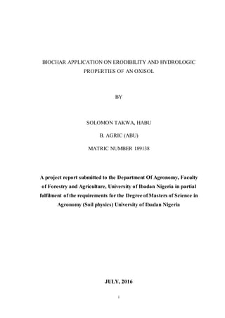 i
BIOCHAR APPLICATION ON ERODIBILITY AND HYDROLOGIC
PROPERTIES OF AN OXISOL
BY
SOLOMON TAKWA, HABU
B. AGRIC (ABU)
MATRIC NUMBER 189138
A project report submitted to the Department Of Agronomy, Faculty
of Forestry and Agriculture, University of Ibadan Nigeria in partial
fulfilment of the requirements for the Degree of Masters of Science in
Agronomy (Soil physics) University of Ibadan Nigeria
JULY, 2016
 