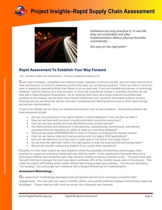 www.SupplyChainGroup.org Rapid Blueprint Assessment Page 1
Rapid Assessment To Establish Your Way Forward
- By: Jonathan Kates and Jeff Kazanow – Partners, SupplyChainGroup LLC
Costs have increased, competitors are making inroads, suppliers continue to be late, and your team cannot find a
clear way forward. Is it time to reexamine some of the ways you are doing business? There are truths in what the
team is saying but separating Music from Noise is not an easy task. If you are considering business or technology
initiatives, need to improve your cost structure, or have had a significant change in business dynamics we can
help with a Rapid Blueprint Assessment. As an objective third party who brings tools and quantified best
practices to the analysis we are better than internal conference room decisions and biased solution vendors.
Working with you we leave few stones unturned in assessing and defining rational ways to drive rapid savings
and service improvements.
To get jump started, we can focus our assessments around a set of your questions. Some past questions we
have answered include:
 Are our cost structures in line; either indirect or direct categories? How can they be better?
 How can we have both too much inventory and stock outs at the same time?
 How can we react quickly and cost effectively to new product sources?
 Are there barriers and bottlenecks in the planning, manufacturing, warehousing, and delivery
processes that are impacting our ability to meet our marketing strategies?
 Why has the recent ERP/WMS/TMS or other IT Projects not achieved the desired results?
 How can we reduce costs and improve service with our legacy SCM applications?
 How can we take time out of the cash to cash cycle or the end to end supply chain?
 Do we have the right team skills in the right places on both the business and technology sides?
 Should we consider outsourcing aspects of our supply chain operations?
Recently, in a four week project we were asked to review the possibility of stretching current supply chain
practices to support an emerging market with new delivery needs. In this assessment it became clear that a
technology initiative was required to gain near real time visibility for taking corrective action. The good news was
that with short term changes the client was able to eliminate 38% of the visibility issues early in the process. This
made the project self-funding while a better defined technology project got underway. The key was identifying
“low hanging”, mid, and longer term initiatives with a Blueprint/Roadmap for implementation.
Assessment Methodology –
Our assessment methodology leverages tools and lessons learned from numerous successful client
engagements. We work with your team to identify, define, and quantify potential changes and business cases are
developed. Those initiatives with merit are woven into a blueprint and roadmap
Initiatives are only practical if, in real life,
they are achievable and after
implementation deliver planned benefits
consistently …
Are you on the right path?
Project Insights–Rapid Supply Chain Assessment
 