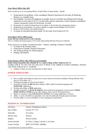 Curriculum Vitae of Antonio.Dabare 4
From March 2000 to May 2003
Work carried out as an Accounting Officer at Head Office in Saudi Arabia – Riyadh
 Preparation & reconciliation of the consolidated financial Statements for the Sales & Marketing
Division on a monthly basis.
 Reconciliation of actual with budgeted on monthly basis for each P&L item (Margin & Overheads
separately) of each region in K.S.A & other gulf countries separately, in order to prepare consolidated
variance commentary report for the division as whole.
 Preparation of weekly Overhead Forecast in relation to the location for management purpose.
 Preparation & reconciliation of various schedules to support annual Budgets and Forecasts.
 Review of all the Petty cash reimbursements.
 In charge of centralized payments mainly for the Long Term Contracts (LTA)
From March 1997 to 2000 (3 years)
Grant McCann Erickson (Pvt.) Ltd.-Colombo
This is a leading advertising agency in Sri Lanka representing McCann Erickson worldwide
Work carried out as a Senior Accounts Executive – Finance, reporting to Finance Controller,
 In charge of the External Audit,
 Preparation of monthly Financial Statements,
 Job costing & pricing for media programs
 Dealing with bankers.
From January 1991 to May 1993 (2 yrs& 4 months)
Someswaran Jayawickrema, Manthri & Co. representing Arthur Anderson & Co.
Leading Audit & Tax firm with very long years of history in the auditing & taxation consultancy, attached
with Arthur Anderson & Co. worldwide.
 Auditing of final accounts & preparation of Audit reports
OTHER STRENGTHS
 Have excellent knowledge in using Excel (various advanced formulas including Vlookup,Hlookup basic
macros, Pivot tables, etc,.)
 Working knowledge in Power Point & Word
 Currently working with BO (Business Objects), ACL (Audit Command Language) and
FLEXCUBE applications.
 Working knowledge in HUB applications.
 Working experience in Oracle developed in house data base management system namely SARAS,
DTMS, PCPSYS, WIMS (used in Sales, Debtors, Petty Cash & Workshop Stocks)
 Hands on experience using SAP, BAAN & ACCPAC Accounting Application software.
 Ability to work with different nationalities & to take the leadership through proper motivation.
 Extreme ability to work on deadlines to meet management requirements
PERSONAL INFORMATION
Full Name : Antonio PushpaKumar Dabare
Date of Birth : October 18th
1971
Nationality : Sri Lankan.
Marital status : Married.
Religion : Roman Catholic.
School Attended : St. Peter’s College, Colombo 4, Sri Lanka.
Contact Number : 00971-52-9178324 (Mobile)
 