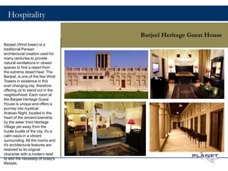 Hospitality
Barjeel Heritage Guest House
Barjeel (Wind tower) is a
traditional Persian
architectural creation used for
many centuries to provide
natural ventilations in closed
spaces to find a resort from
the extreme desert heat. The
Barjeel, is one of the few Wind
Towers in existence in this
ever changing city, therefore
offering us to stand out in the
neighborhood. Each room at
the Barjeel Heritage Guest
House is unique and offers a
journey into mystical
Arabian Night, located in the
heart of the ancient township
by the water front Heritage
Village yet away from the
hustle bustle of the city, it's a
calm oasis in a vibrant
surrounding. All the rooms and
it's architectural features are
restored to its original
character with a modern twist
to add the necessity of today's
lifestyle,
10
 