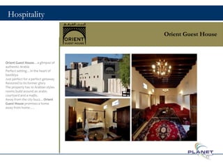 Hospitality
Orient Guest House
Orient Guest House…a glimpse of
authentic Arabia
Perfect setting…in the heart of
bastikiya
Just perfect for a perfect getaway
Restored to its former glory
The property has 10 Arabian styles
rooms build around an arabic
courtyard and a majlis.
Away from the city buzz…Orient
Guest House promises a home
away from home….
11
 