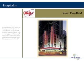 Hospitality
Galaxy Plaza Hotel
Centrally located in the business,
shopping district Gold Souk of
Deira Dubai. It has 69 elegantly
furnished single, double and triple
rooms, equipped with individually
controlled air conditioning, mini-
refrigerators, international direct
dialing telephones, satellite TV.
12
 