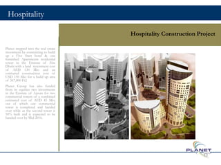 Hospitality
Hospitality Construction Project
Planet stepped into the real estate
investment by committing to build
up a Five Start hotel & one
furnished Apartments residential
tower in the Emirate of Abu
Dhabi with a land investment cost
of AED 130 Mio and an
estimated construction cost of
USD 150 Mio for a build up area
of 367,000 Ft2
Planet Group has also funded
from its equities two investments
in the Emirate of Ajman for two
commercial towers of a combined
estimated cost of AED 45 Mio,
out of which one commercial
tower is completed and handed
over while as the second tower is
50% built and is expected to be
handed over by Mid 2016.
13
 