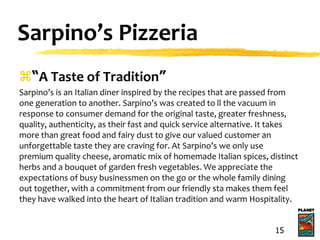 Sarpino’s Pizzeria
“A Taste of Tradition”
Sarpino’s is an Italian diner inspired by the recipes that are passed from
one generation to another. Sarpino’s was created to ll the vacuum in
response to consumer demand for the original taste, greater freshness,
quality, authenticity, as their fast and quick service alternative. It takes
more than great food and fairy dust to give our valued customer an
unforgettable taste they are craving for. At Sarpino’s we only use
premium quality cheese, aromatic mix of homemade Italian spices, distinct
herbs and a bouquet of garden fresh vegetables. We appreciate the
expectations of busy businessmen on the go or the whole family dining
out together, with a commitment from our friendly sta makes them feel
they have walked into the heart of Italian tradition and warm Hospitality.
15
 