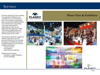 Services
Planet Fairs & ExhibitionThe main objective of the company
is to organize exhibitions and
conferences in an international
level. The company is gearing up
with new projects especially in the
CIS countries and is associated
with major international
organizations. Also, we are
appointed sole agents for major
international organizations for
various exhibitions & shows in
different part of the world.
International Exhibition Logistics is
Planet’s specialty as we can
provide a full service from leasing
the space to building the stands,
handle the goods to and from the
exhibition including:
- Travel Services
- Visa Support
- Hotel Accommodations
Airport/Hotel Transfers
- Exhibition Freight Handling
- On site Handling
18
 