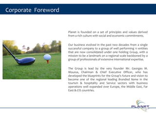 Corporate Foreword
Planet is founded on a set of principles and values derived
from a rich culture with social and economic commitments.
Our business evolved in the past two decades from a single
successful company to a group of well performing 11 entities
that are now consolidated under one holding Group, with a
mission to be a landmark on a regional scale backboned by a
group of professionals of extensive international expertise.
The Group is lead by the very founder Mr. Georges M.
Moussa, Chairman & Chief Executive Officer, who has
developed the blueprints for the Group’s future and vision to
become one of the regional leading Brandied Name in the
tourism & hospitality and Service sectors with business
operations well expanded over Europe, the Middle East, Far
East & CIS countries.
2
 