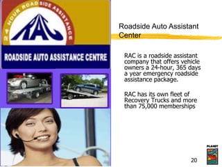 RAC is a roadside assistant
company that offers vehicle
owners a 24-hour, 365 days
a year emergency roadside
assistance package.
RAC has its own fleet of
Recovery Trucks and more
than 75,000 memberships
Roadside Auto Assistant
Center
20
 