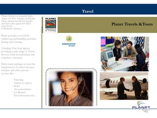 Planet Travels &Tours
Planet Travel is a General Sales
Agent for Five Airlines and holds
many annual awards for quality
and best sales agent for many
years from:
Uzbekistan Airways
Planet provides to its GSA’s
Airlines ground handling activities,
fueling and Catering.
A leading ‘One Stop’ agency
providing a wide range of Travel
Services both for individuals and
corporate customers.
Tailor-made packages to meet the
requirements of today’s business
travelers and offers priority
services like:
- Ticketing
- Airport to airport
- Hotel
Accommodation
- Car Rentals
- Travel Insurance Etc.
23
Travel
 
