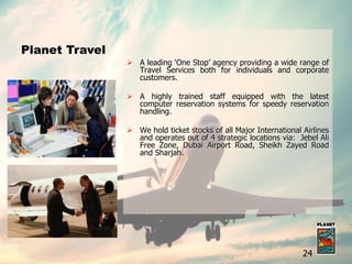  A leading ‘One Stop’ agency providing a wide range of
Travel Services both for individuals and corporate
customers.
 A highly trained staff equipped with the latest
computer reservation systems for speedy reservation
handling.
 We hold ticket stocks of all Major International Airlines
and operates out of 4 strategic locations via: Jebel Ali
Free Zone, Dubai Airport Road, Sheikh Zayed Road
and Sharjah.
Planet Travel
24
 