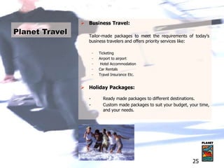  Business Travel:
Tailor-made packages to meet the requirements of today’s
business travelers and offers priority services like:
- Ticketing
- Airport to airport
- Hotel Accommodation
- Car Rentals
- Travel Insurance Etc.
 Holiday Packages:
- Ready made packages to different destinations.
- Custom made packages to suit your budget, your time,
and your needs.
Planet Travel
25
 