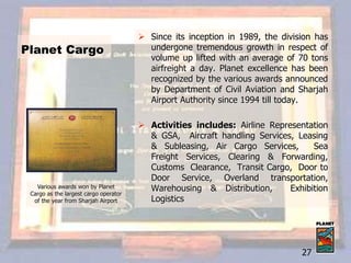  Since its inception in 1989, the division has
undergone tremendous growth in respect of
volume up lifted with an average of 70 tons
airfreight a day. Planet excellence has been
recognized by the various awards announced
by Department of Civil Aviation and Sharjah
Airport Authority since 1994 till today.
 Activities includes: Airline Representation
& GSA, Aircraft handling Services, Leasing
& Subleasing, Air Cargo Services, Sea
Freight Services, Clearing & Forwarding,
Customs Clearance, Transit Cargo, Door to
Door Service, Overland transportation,
Warehousing & Distribution, Exhibition
Logistics
Various awards won by Planet
Cargo as the largest cargo operator
of the year from Sharjah Airport
Planet Cargo
27
 