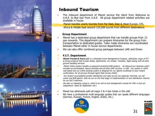 Inbound Tourism
 The Inbound department of Planet service the client from Welcome to
U.A.E. to Bye bye from U.A.E. All group department related activities are
available in house.
Planet handles yearly tourists from Far East, East & West Europe, CIS,
Africa & Middle East around 120,000 tourist from different destinations
Group Department
 Planet has a dedicated group department that can handle groups from 15
pax onwards. This department can prepare itineraries for the group from
transportation to dedicated guides. Tailor made itineraries are coordinated
between Planet other in house service departments.
 We can also offer combined group packages between UAE and Oman.
 F.I.T. Department
 Planet Travels & Tours LLC is a wholesale travel Management Company, distributes range of FIT
& Group products that include Hotels, Apartments, Car rentals, Transfers, Sight-seeing with all other
ground handling services.
 Planet Online system handles (a password protected B2B system), all inbound tour business which
includes accommodation, leisure activities and all other DMC services in UAE. Our system is 100%
web based and our online booking system is designed for our Agents worldwide to have instant
confirmation, for all services through Agent Web Access (AWA).
 Our System accomplished greater distribution and sales across two separate channels, our call
center and B2B agent’s .Also we are on the final stage of implementation of new distribution channel
for our B2C customers.
 We plan on releasing a plug-in, which is an end to end management console for XML in and out
integrations" latest by September 2011.
 Planet has allotments with all major 5 & 4 star hotels in the UAE
 We have a professional multi language guides that can speak different languages
(German, Russian, French, English, Arabic, Etc.)
31
 