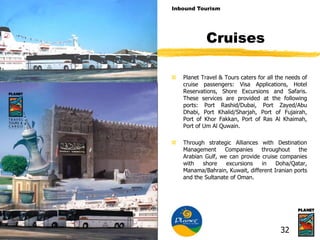 Cruises
 Planet Travel & Tours caters for all the needs of
cruise passengers: Visa Applications, Hotel
Reservations, Shore Excursions and Safaris.
These services are provided at the following
ports: Port Rashid/Dubai, Port Zayed/Abu
Dhabi, Port Khalid/Sharjah, Port of Fujairah,
Port of Khor Fakkan, Port of Ras Al Khaimah,
Port of Um Al Quwain.
 Through strategic Alliances with Destination
Management Companies throughout the
Arabian Gulf, we can provide cruise companies
with shore excursions in Doha/Qatar,
Manama/Bahrain, Kuwait, different Iranian ports
and the Sultanate of Oman.
Inbound Tourism
32
 