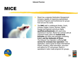 MICE
 Planet has a separate Destination Management
Company capable of organizing sophisticated
Incentive Programs and Conferences for groups
from all over the world.
 The DMC staff is multilingual (Arabic, Czech,
Chinese, English, French, German, Italian,
Russian and Spanish) and all are highly
qualified professionals with years-long
experience in tourism. Planet has contract with all
important hotels within the United Arab
Emirates and offers also packages combining
U.A.E. and the Sultanate of Oman.
The Inbound Tour Operator is offering full
service for overseas tour operators: Visa
application, meet & greet at Dubai International
Airport, transfers, hotel reservation, excursion
and safaris for FIT and groups. Planet is
specialized in tailor-made programs for groups.
Inbound Tourism
33
 