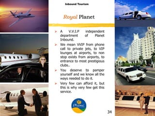 Royal Planet
 A V.V.I.P independent
department of Planet
Inbound.
 We mean VVIP from phone
call to private jets, to VIP
lounges at airports, to non
stop exists from airports, to
entrance to most prestigious
clubs..
 You deserve to pamper
yourself and we know all the
ways needed to do it.
 Very few can afford it, but
this is why very few get this
service.
Inbound Tourism
34
 