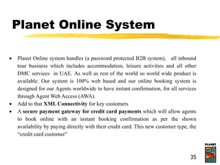 Planet Online System
 Planet Online system handles (a password protected B2B system), all inbound
tour business which includes accommodation, leisure activities and all other
DMC services in UAE. As well as rest of the world so world wide product is
available. Our system is 100% web based and our online booking system is
designed for our Agents worldwide to have instant confirmation, for all services
through Agent Web Access (AWA).
 Add to that XML Connectivity for key customers
 A secure payment gateway for credit card payments which will allow agents
to book online with an instant booking confirmation as per the shown
availability by paying directly with their credit card. This new customer type, the
“credit card customer”
35
 