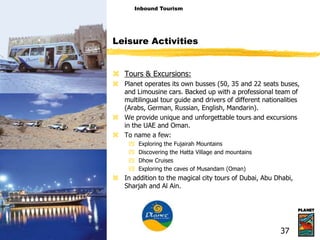  Tours & Excursions:
 Planet operates its own busses (50, 35 and 22 seats buses,
and Limousine cars. Backed up with a professional team of
multilingual tour guide and drivers of different nationalities
(Arabs, German, Russian, English, Mandarin).
 We provide unique and unforgettable tours and excursions
in the UAE and Oman.
 To name a few:
 Exploring the Fujairah Mountains
 Discovering the Hatta Village and mountains
 Dhow Cruises
 Exploring the caves of Musandam (Oman)
 In addition to the magical city tours of Dubai, Abu Dhabi,
Sharjah and Al Ain.
Leisure Activities
Inbound Tourism
37
 