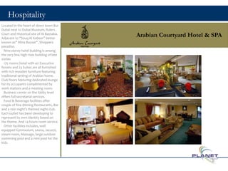 Hospitality
Arabian Courtyard Hotel & SPA
Located in the heart of down town Bur
Dubai next to Dubai Museum, Rulers
Court and Historical site of Al Bastakia.
Adjacent to “Souq Al Kabeer” better
known as” Mina Bazaar”, Shoppers
paradise.
Nine storey hotel building is among
the very few high rises building of late
sixties
175 rooms hotel with 40 Executive
Rooms and 23 Suites are all furnished
with rich wooden furniture featuring
traditional setting of Arabian home.
Club floors featuring dedicated lounge
for its occupants complimented by
work stations and a meeting room.
Business center on the lobby level
offers full secretarial services.
Food & Beverage facilities offer
couple of fine dinning Restaurants, Bar
and a 1001 night’s themed night club.
Each outlet has been developing to
represent its own identity based on
the theme. And 24 hours room service.
Other facilities includes, well
equipped Gymnasium, sauna, Jacuzzi,
steam room, Massage, large outdoor
swimming pool and a mini pool for the
kids.
8
 