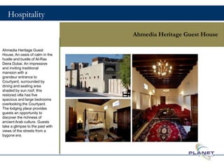 Hospitality
Ahmedia Heritage Guest House
Ahmedia Heritage Guest
House, An oasis of calm in the
hustle and bustle of Al-Ras
Deira Dubai. An impressive
and inviting traditional
mansion with a
grandeur entrance to
Courtyard, surrounded by
dining and seating area
shaded by sun roof, this
restored villa has five
spacious and large bedrooms
overlooking the Courtyard.
The lodging place provides
guests an opportunity to
discover the richness of
ancient Arab culture. Guests
take a glimpse to the past with
views of the streets from a
bygone era.
9
 