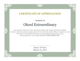 AWARDED TO
Okool Extraordinary
Last month I visited one of the schools that follows the Arabic curriculum in Dubai.
I visited a math class and was impressed by the level of math and the ability of students to work
on the basic mathematical operations at unprecedented speed and accuracy.
The program they use is called OKOOL EXTRAORDINARY.
Awarded this ___ day of __________, 20__
CERTIFICATE OF APPRECIATION
Samia Al Farra
March 16, 2015
 