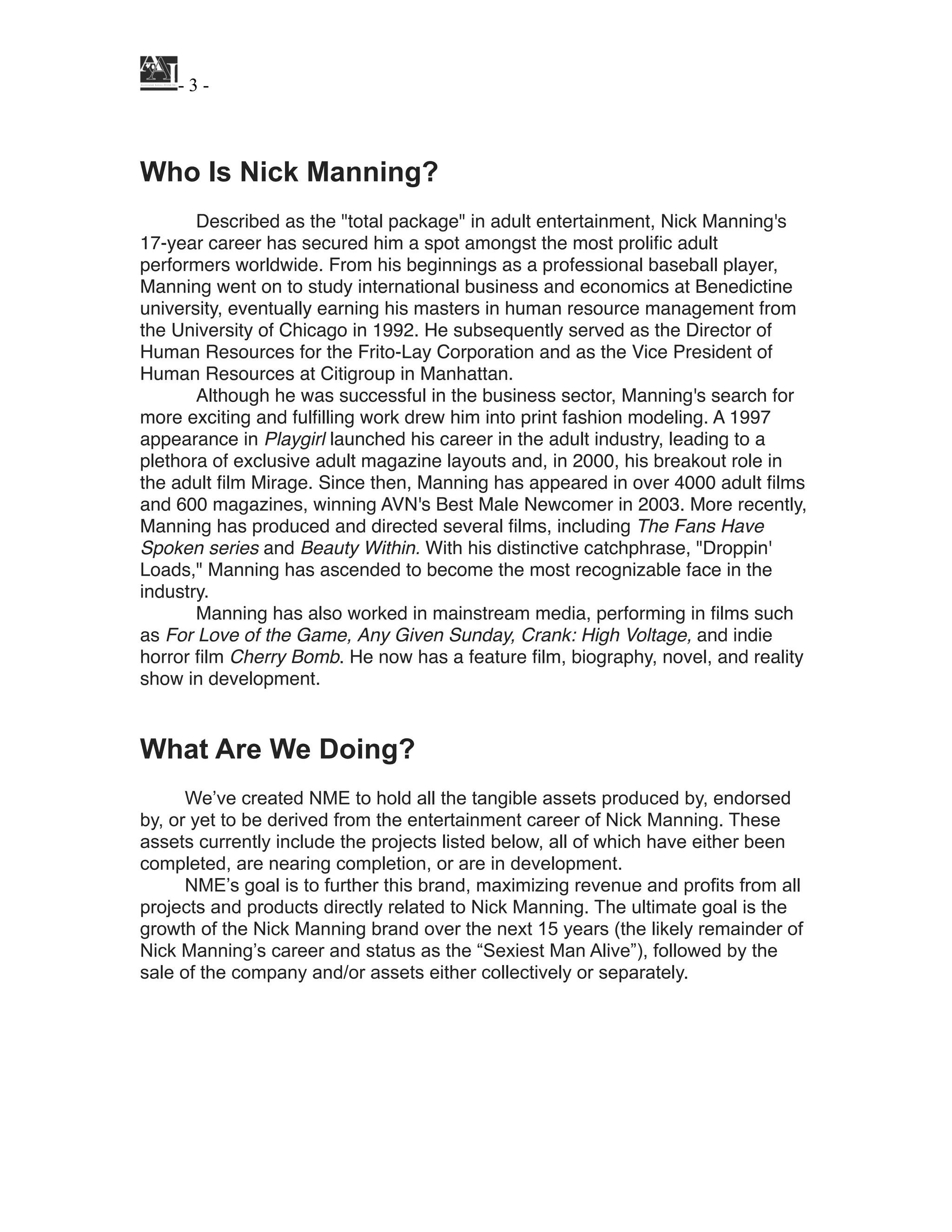 ! - ! -3
!
!
Who Is Nick Manning?
!
Described as the "total package" in adult entertainment, Nick Manning's
17-year career has secured him a spot amongst the most proliﬁc adult
performers worldwide. From his beginnings as a professional baseball player,
Manning went on to study international business and economics at Benedictine
university, eventually earning his masters in human resource management from
the University of Chicago in 1992. He subsequently served as the Director of
Human Resources for the Frito-Lay Corporation and as the Vice President of
Human Resources at Citigroup in Manhattan.!
Although he was successful in the business sector, Manning's search for
more exciting and fulﬁlling work drew him into print fashion modeling. A 1997
appearance in Playgirl launched his career in the adult industry, leading to a
plethora of exclusive adult magazine layouts and, in 2000, his breakout role in
the adult ﬁlm Mirage. Since then, Manning has appeared in over 4000 adult ﬁlms
and 600 magazines, winning AVN's Best Male Newcomer in 2003. More recently,
Manning has produced and directed several ﬁlms, including The Fans Have
Spoken series and Beauty Within. With his distinctive catchphrase, "Droppin'
Loads," Manning has ascended to become the most recognizable face in the
industry. !
Manning has also worked in mainstream media, performing in ﬁlms such
as For Love of the Game, Any Given Sunday, Crank: High Voltage, and indie
horror ﬁlm Cherry Bomb. He now has a feature ﬁlm, biography, novel, and reality
show in development.!
!
!
What Are We Doing?
!
We’ve created NME to hold all the tangible assets produced by, endorsed
by, or yet to be derived from the entertainment career of Nick Manning. These
assets currently include the projects listed below, all of which have either been
completed, are nearing completion, or are in development.
NME’s goal is to further this brand, maximizing revenue and profits from all
projects and products directly related to Nick Manning. The ultimate goal is the
growth of the Nick Manning brand over the next 15 years (the likely remainder of
Nick Manning’s career and status as the “Sexiest Man Alive”), followed by the
sale of the company and/or assets either collectively or separately.
!
!
!
!
!
!
 