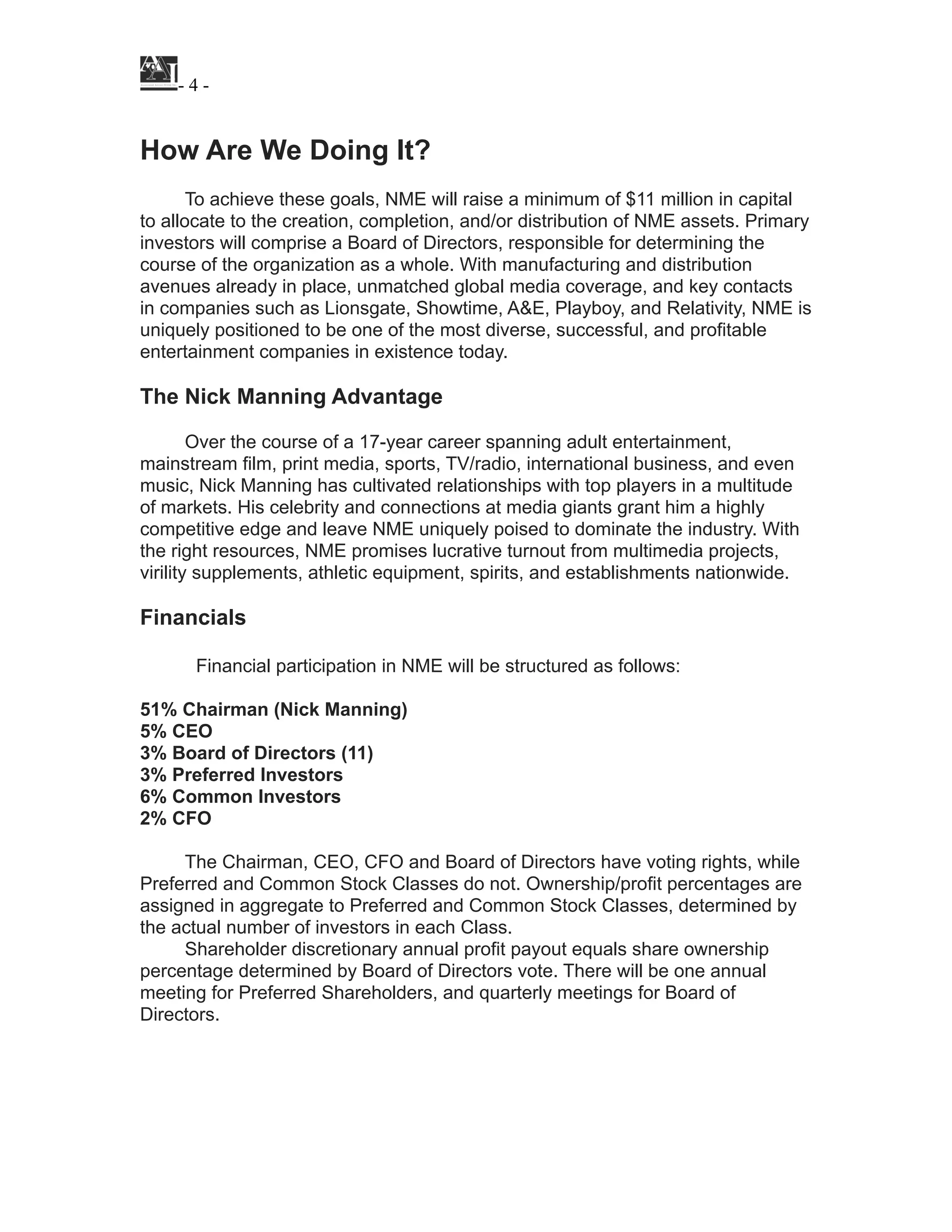 ! - ! -4
!
How Are We Doing It?
!
To achieve these goals, NME will raise a minimum of $11 million in capital
to allocate to the creation, completion, and/or distribution of NME assets. Primary
investors will comprise a Board of Directors, responsible for determining the
course of the organization as a whole. With manufacturing and distribution
avenues already in place, unmatched global media coverage, and key contacts
in companies such as Lionsgate, Showtime, A&E, Playboy, and Relativity, NME is
uniquely positioned to be one of the most diverse, successful, and profitable
entertainment companies in existence today.
!
The Nick Manning Advantage
!
Over the course of a 17-year career spanning adult entertainment,
mainstream film, print media, sports, TV/radio, international business, and even
music, Nick Manning has cultivated relationships with top players in a multitude
of markets. His celebrity and connections at media giants grant him a highly
competitive edge and leave NME uniquely poised to dominate the industry. With
the right resources, NME promises lucrative turnout from multimedia projects,
virility supplements, athletic equipment, spirits, and establishments nationwide.
!
Financials
!
Financial participation in NME will be structured as follows:
!
51% Chairman (Nick Manning)
5% CEO
3% Board of Directors (11)
3% Preferred Investors
6% Common Investors
2% CFO
!
The Chairman, CEO, CFO and Board of Directors have voting rights, while
Preferred and Common Stock Classes do not. Ownership/profit percentages are
assigned in aggregate to Preferred and Common Stock Classes, determined by
the actual number of investors in each Class.
Shareholder discretionary annual profit payout equals share ownership
percentage determined by Board of Directors vote. There will be one annual
meeting for Preferred Shareholders, and quarterly meetings for Board of
Directors.
!
!
!
!
 