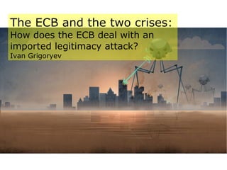 The ECB and the two crises:
How does the ECB deal with an
imported legitimacy attack?
Ivan Grigoryev
 