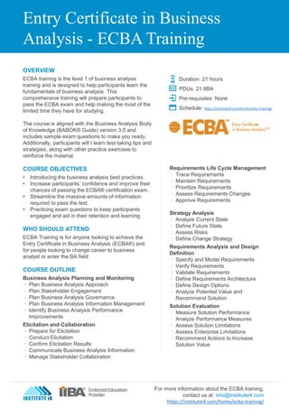 Entry Certificate in Business
Analysis - ECBA Training
OVERVIEW
ECBA training is the level 1 of business analysis
training and is designed to help participants learn the
fundamentals of business analysis. This
comprehensive training will prepare participants to
pass the ECBA exam and help making the most of the
limited time they have for studying.
The course is aligned with the Business Analysis Body
of Knowledge (BABOK® Guide) version 3.0 and
includes sample exam questions to make you ready.
Additionally, participants will l learn test-taking tips and
strategies, along with other practice exercises to
reinforce the material.
COURSE OBJECTIVES
• Introducing the business analysis best practices.
• Increase participants’ confidence and improve their
chances of passing the ECBA® certification exam.
• Streamline the massive amounts of information
required to pass the test.
• Practicing exam questions to keep participants
engaged and aid in their retention and learning
WHO SHOULD ATTEND
ECBA Training is for anyone looking to achieve the
Entry Certificate in Business Analysis (ECBA®) and
for people looking to change career to business
analyst or enter the BA field
COURSE OUTLINE
Business Analysis Planning and Monitoring
∙ Plan Business Analysis Approach
∙ Plan Stakeholder Engagement
∙ Plan Business Analysis Governance
∙ Plan Business Analysis Information Management
∙ Identify Business Analysis Performance
Improvements
Elicitation and Collaboration
∙ Prepare for Elicitation
∙ Conduct Elicitation
∙ Confirm Elicitation Results
∙ Communicate Business Analysis Information
∙ Manage Stakeholder Collaboration
Requirements Life Cycle Management
∙ Trace Requirements
∙ Maintain Requirements
∙ Prioritize Requirements
∙ Assess Requirements Changes
∙ Approve Requirements
Strategy Analysis
∙ Analyze Current State
∙ Define Future State
∙ Assess Risks
∙ Define Change Strategy
Requirements Analysis and Design
Definition
∙ Specify and Model Requirements
∙ Verify Requirements
∙ Validate Requirements
∙ Define Requirements Architecture
∙ Define Design Options
∙ Analyze Potential Value and
Recommend Solution
Solution Evaluation
∙ Measure Solution Performance
∙ Analyze Performance Measures
∙ Assess Solution Limitations
∙ Assess Enterprise Limitations
∙ Recommend Actions to Increase
Solution Value
Duration: 21 hours
PDUs: 21 IIBA
Pre-requisites: None
Schedule: https://institutei4.com/home/ecba-training/
For more information about the ECBA training,
contact us at info@institutei4.com
https://institutei4.com/home/ecba-training/
 