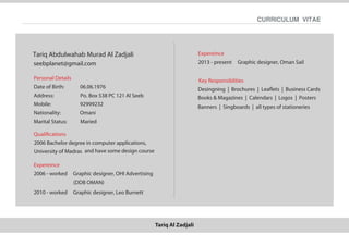 Tariq Al Zadjali
CURRICULUM VITAE
Personal Details
Date of Birth: 06.06.1976
Address: Po. Box 538 PC 121 Al Seeb
Mobile: 92999232
Nationality: Omani
Marital Status: Maried
Qualiﬁcations
2006 Bachelor degree in computer applications,
University of Madras and have some design course
Expereince
2006 - worked
2010 - worked Graphic designer, Leo Burnett
Graphic designer, OHI Advertising
(DDB OMAN)
Expereince
2013 - present Graphic designer, Oman Sail
Key Responsiblities
Desingning | Brochures | Leaﬂets | Business Cards
Tariq Abdulwahab Murad Al Zadjali
seebplanet@gmail.com
Books & Magazines | Calendars | Logos | Posters
Banners | Singboards | all types of stationeries
 
