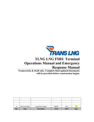 
 
 
 
 
 
 
 
 
 
 
 
 
 
 
 
 
 
 
 
TLNG LNG FSRU Terminal
Operations Manual and Emergency
Response Manual
Frameworks & draft only. Complete final updated documents
will be provided before construction begins. 
 
 
 
 
 
 
 
 
 
 
           
           
           
A  8th June 2011  Issued for review  AA/EY  AA  ?? 
Rev  Date  Description  Prp’d  Chk’d  Appr. 
 