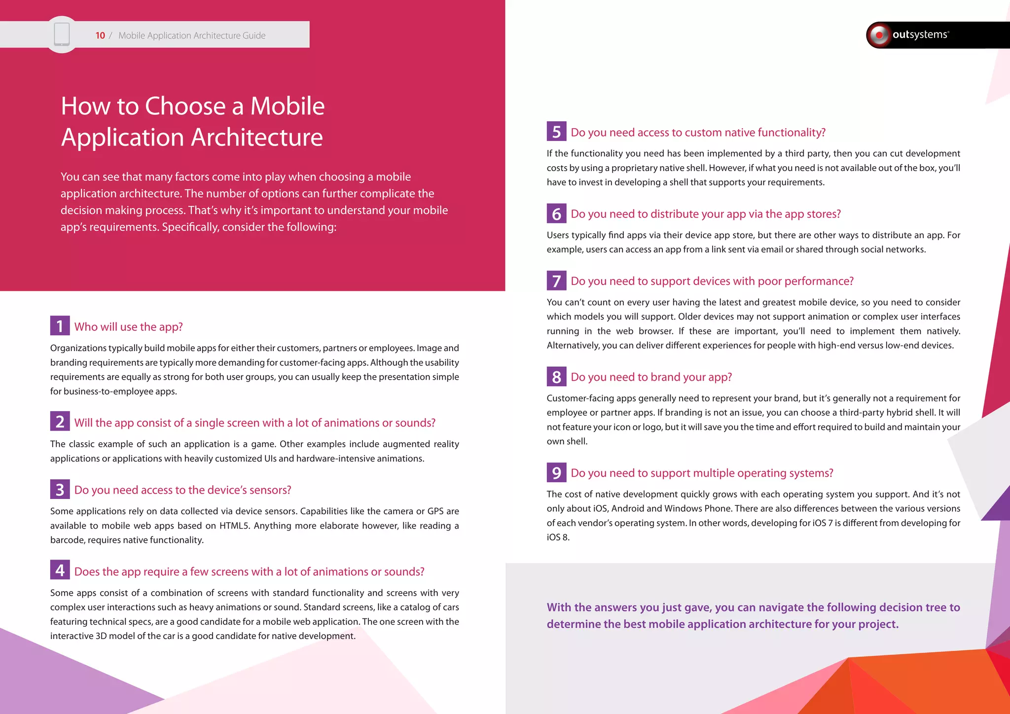 How to Choose a Mobile
Application Architecture
You can see that many factors come into play when choosing a mobile
application architecture. The number of options can further complicate the
decision making process. That’s why it’s important to understand your mobile
app’s requirements. Specifically, consider the following:
Who will use the app?
Organizations typically build mobile apps for either their customers, partners or employees. Image and
branding requirements are typically more demanding for customer-facing apps. Although the usability
requirements are equally as strong for both user groups, you can usually keep the presentation simple
for business-to-employee apps.
Will the app consist of a single screen with a lot of animations or sounds?
The classic example of such an application is a game. Other examples include augmented reality
applications or applications with heavily customized UIs and hardware-intensive animations.
Do you need access to the device’s sensors?
Some applications rely on data collected via device sensors. Capabilities like the camera or GPS are
available to mobile web apps based on HTML5. Anything more elaborate however, like reading a
barcode, requires native functionality.
Does the app require a few screens with a lot of animations or sounds?
Some apps consist of a combination of screens with standard functionality and screens with very
complex user interactions such as heavy animations or sound. Standard screens, like a catalog of cars
featuring technical specs, are a good candidate for a mobile web application. The one screen with the
interactive 3D model of the car is a good candidate for native development.
Do you need access to custom native functionality?
If the functionality you need has been implemented by a third party, then you can cut development
costs by using a proprietary native shell. However, if what you need is not available out of the box, you’ll
have to invest in developing a shell that supports your requirements.
Do you need to distribute your app via the app stores?
Users typically find apps via their device app store, but there are other ways to distribute an app. For
example, users can access an app from a link sent via email or shared through social networks.
Do you need to support devices with poor performance?
You can’t count on every user having the latest and greatest mobile device, so you need to consider
which models you will support. Older devices may not support animation or complex user interfaces
running in the web browser. If these are important, you’ll need to implement them natively.
Alternatively, you can deliver different experiences for people with high-end versus low-end devices.
Do you need to brand your app?
Customer-facing apps generally need to represent your brand, but it’s generally not a requirement for
employee or partner apps. If branding is not an issue, you can choose a third-party hybrid shell. It will
not feature your icon or logo, but it will save you the time and effort required to build and maintain your
own shell.
Do you need to support multiple operating systems?
The cost of native development quickly grows with each operating system you support. And it’s not
only about iOS, Android and Windows Phone. There are also differences between the various versions
of each vendor’s operating system. In other words, developing for iOS 7 is different from developing for
iOS 8.
With the answers you just gave, you can navigate the following decision tree to
determine the best mobile application architecture for your project.
1
2
3
4
5
6
7
8
9
/ Mobile Application Architecture Guide10
 