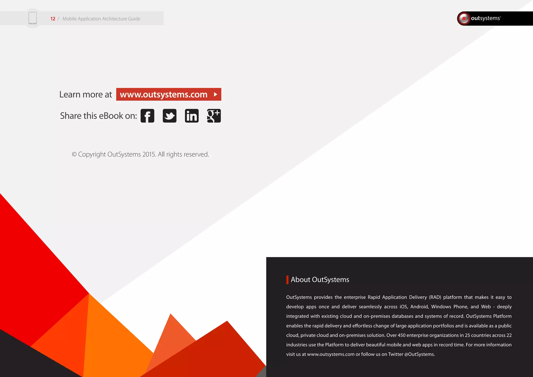 About OutSystems
Learn more at www.outsystems.com
Share this eBook on:
© Copyright OutSystems 2015. All rights reserved.
OutSystems provides the enterprise Rapid Application Delivery (RAD) platform that makes it easy to
develop apps once and deliver seamlessly across iOS, Android, Windows Phone, and Web - deeply
integrated with existing cloud and on-premises databases and systems of record. OutSystems Platform
enables the rapid delivery and effortless change of large application portfolios and is available as a public
cloud, private cloud and on-premises solution. Over 450 enterprise organizations in 25 countries across 22
industries use the Platform to deliver beautiful mobile and web apps in record time. For more information
visit us at www.outsystems.com or follow us on Twitter @OutSystems.
/ Mobile Application Architecture Guide12
 