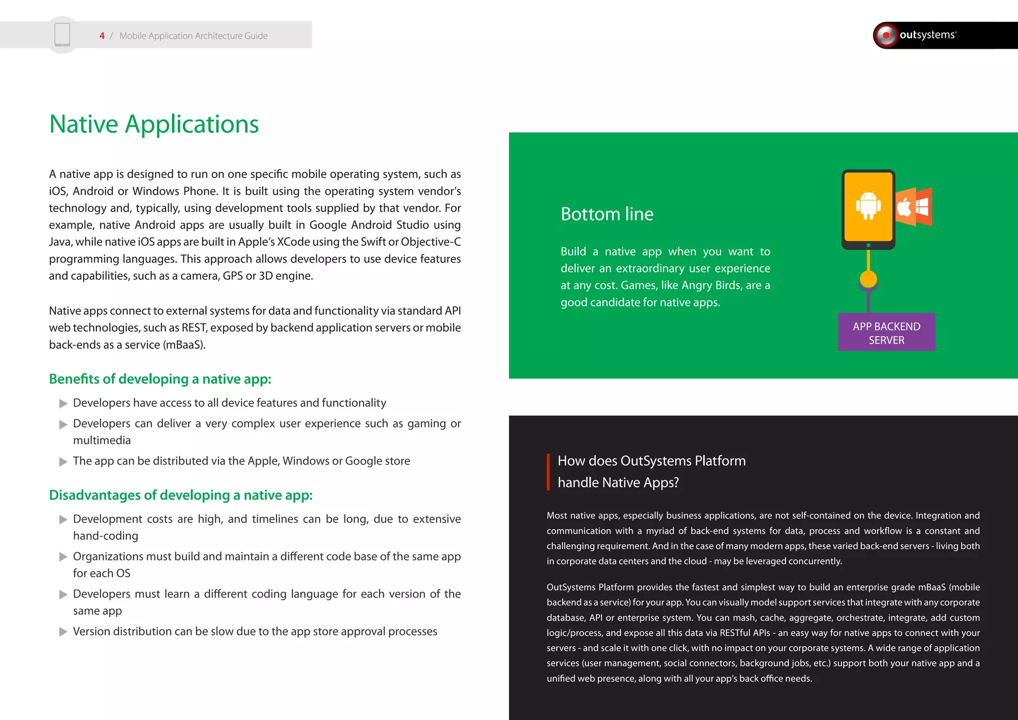 APP BACKEND
SERVER
Native Applications
A native app is designed to run on one specific mobile operating system, such as
iOS, Android or Windows Phone. It is built using the operating system vendor’s
technology and, typically, using development tools supplied by that vendor. For
example, native Android apps are usually built in Google Android Studio using
Java, while native iOS apps are built in Apple’s XCode using the Swift or Objective-C
programming languages. This approach allows developers to use device features
and capabilities, such as a camera, GPS or 3D engine.
Native apps connect to external systems for data and functionality via standard API
web technologies, such as REST, exposed by backend application servers or mobile
back-ends as a service (mBaaS).
Benefits of developing a native app:
Developers have access to all device features and functionality
Developers can deliver a very complex user experience such as gaming or
multimedia
The app can be distributed via the Apple, Windows or Google store
Disadvantages of developing a native app:
Development costs are high, and timelines can be long, due to extensive
hand-coding
Organizations must build and maintain a different code base of the same app
for each OS
Developers must learn a different coding language for each version of the
same app
Version distribution can be slow due to the app store approval processes
How does OutSystems Platform
handle Native Apps?
Most native apps, especially business applications, are not self-contained on the device. Integration and
communication with a myriad of back-end systems for data, process and workflow is a constant and
challenging requirement. And in the case of many modern apps, these varied back-end servers - living both
in corporate data centers and the cloud - may be leveraged concurrently.
OutSystems Platform provides the fastest and simplest way to build an enterprise grade mBaaS (mobile
backend as a service) for your app. You can visually model support services that integrate with any corporate
database, API or enterprise system. You can mash, cache, aggregate, orchestrate, integrate, add custom
logic/process, and expose all this data via RESTful APIs - an easy way for native apps to connect with your
servers - and scale it with one click, with no impact on your corporate systems. A wide range of application
services (user management, social connectors, background jobs, etc.) support both your native app and a
unified web presence, along with all your app’s back office needs.
Bottom line
Build a native app when you want to
deliver an extraordinary user experience
at any cost. Games, like Angry Birds, are a
good candidate for native apps.
/ Mobile Application Architecture Guide4
 
