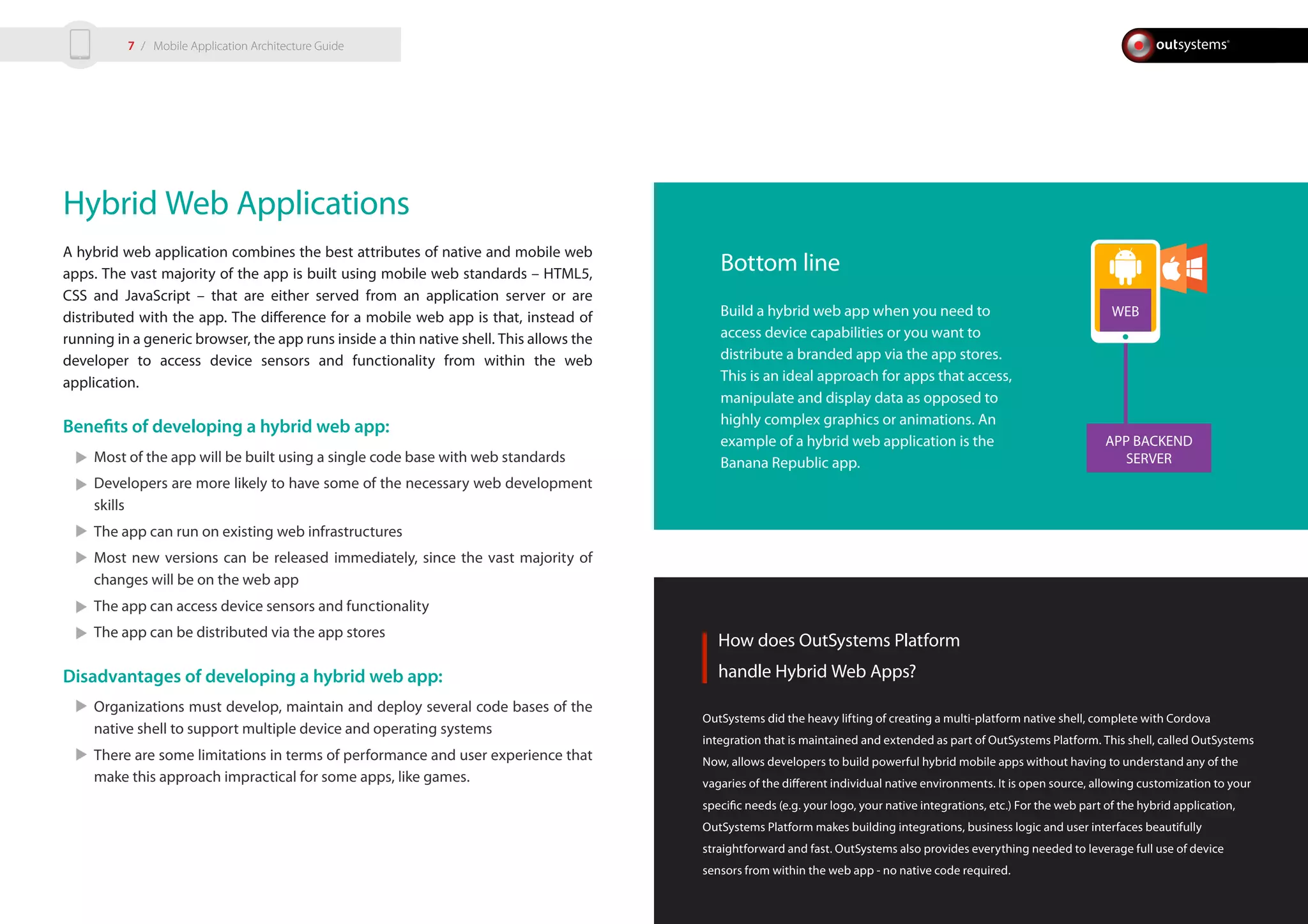 APP BACKEND
SERVER
WEB
Hybrid Web Applications
A hybrid web application combines the best attributes of native and mobile web
apps. The vast majority of the app is built using mobile web standards – HTML5,
CSS and JavaScript – that are either served from an application server or are
distributed with the app. The difference for a mobile web app is that, instead of
running in a generic browser, the app runs inside a thin native shell. This allows the
developer to access device sensors and functionality from within the web
application.
Benefits of developing a hybrid web app:
Most of the app will be built using a single code base with web standards
Developers are more likely to have some of the necessary web development
skills
The app can run on existing web infrastructures
Most new versions can be released immediately, since the vast majority of
changes will be on the web app
The app can access device sensors and functionality
The app can be distributed via the app stores
Disadvantages of developing a hybrid web app:
Organizations must develop, maintain and deploy several code bases of the
native shell to support multiple device and operating systems
There are some limitations in terms of performance and user experience that
make this approach impractical for some apps, like games.
How does OutSystems Platform
handle Hybrid Web Apps?
OutSystems did the heavy lifting of creating a multi-platform native shell, complete with Cordova
integration that is maintained and extended as part of OutSystems Platform. This shell, called OutSystems
Now, allows developers to build powerful hybrid mobile apps without having to understand any of the
vagaries of the different individual native environments. It is open source, allowing customization to your
specific needs (e.g. your logo, your native integrations, etc.) For the web part of the hybrid application,
OutSystems Platform makes building integrations, business logic and user interfaces beautifully
straightforward and fast. OutSystems also provides everything needed to leverage full use of device
sensors from within the web app - no native code required.
Bottom line
Build a hybrid web app when you need to
access device capabilities or you want to
distribute a branded app via the app stores.
This is an ideal approach for apps that access,
manipulate and display data as opposed to
highly complex graphics or animations. An
example of a hybrid web application is the
Banana Republic app.
/ Mobile Application Architecture Guide7
 