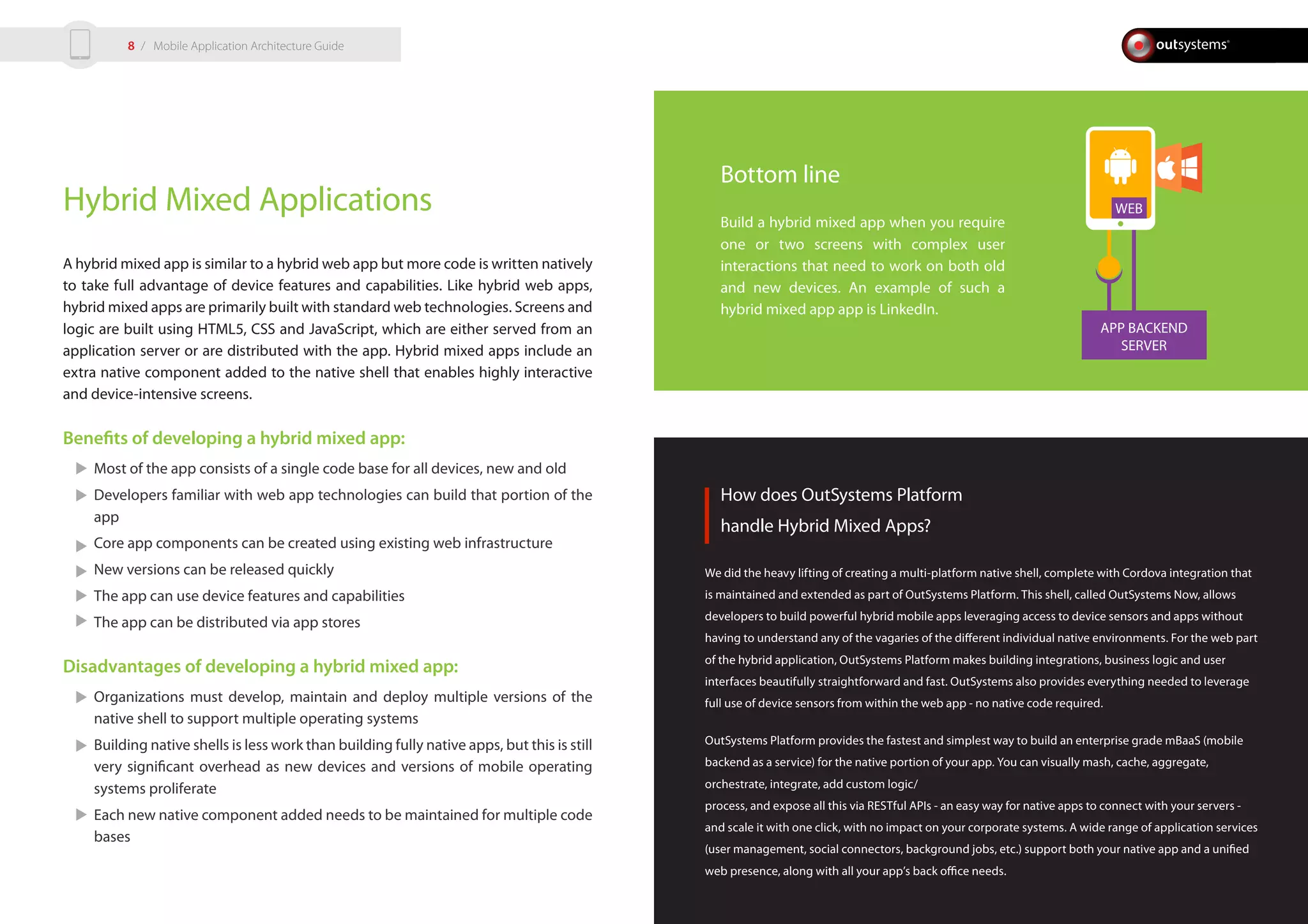 APP BACKEND
SERVER
WEBHybrid Mixed Applications
A hybrid mixed app is similar to a hybrid web app but more code is written natively
to take full advantage of device features and capabilities. Like hybrid web apps,
hybrid mixed apps are primarily built with standard web technologies. Screens and
logic are built using HTML5, CSS and JavaScript, which are either served from an
application server or are distributed with the app. Hybrid mixed apps include an
extra native component added to the native shell that enables highly interactive
and device-intensive screens.
Benefits of developing a hybrid mixed app:
Most of the app consists of a single code base for all devices, new and old
Developers familiar with web app technologies can build that portion of the
app
Core app components can be created using existing web infrastructure
New versions can be released quickly
The app can use device features and capabilities
The app can be distributed via app stores
Disadvantages of developing a hybrid mixed app:
Organizations must develop, maintain and deploy multiple versions of the
native shell to support multiple operating systems
Building native shells is less work than building fully native apps, but this is still
very significant overhead as new devices and versions of mobile operating
systems proliferate
Each new native component added needs to be maintained for multiple code
bases
How does OutSystems Platform
handle Hybrid Mixed Apps?
We did the heavy lifting of creating a multi-platform native shell, complete with Cordova integration that
is maintained and extended as part of OutSystems Platform. This shell, called OutSystems Now, allows
developers to build powerful hybrid mobile apps leveraging access to device sensors and apps without
having to understand any of the vagaries of the different individual native environments. For the web part
of the hybrid application, OutSystems Platform makes building integrations, business logic and user
interfaces beautifully straightforward and fast. OutSystems also provides everything needed to leverage
full use of device sensors from within the web app - no native code required.
OutSystems Platform provides the fastest and simplest way to build an enterprise grade mBaaS (mobile
backend as a service) for the native portion of your app. You can visually mash, cache, aggregate,
orchestrate, integrate, add custom logic/
process, and expose all this via RESTful APIs - an easy way for native apps to connect with your servers -
and scale it with one click, with no impact on your corporate systems. A wide range of application services
(user management, social connectors, background jobs, etc.) support both your native app and a unified
web presence, along with all your app’s back office needs.
Bottom line
Build a hybrid mixed app when you require
one or two screens with complex user
interactions that need to work on both old
and new devices. An example of such a
hybrid mixed app app is LinkedIn.
/ Mobile Application Architecture Guide8
 