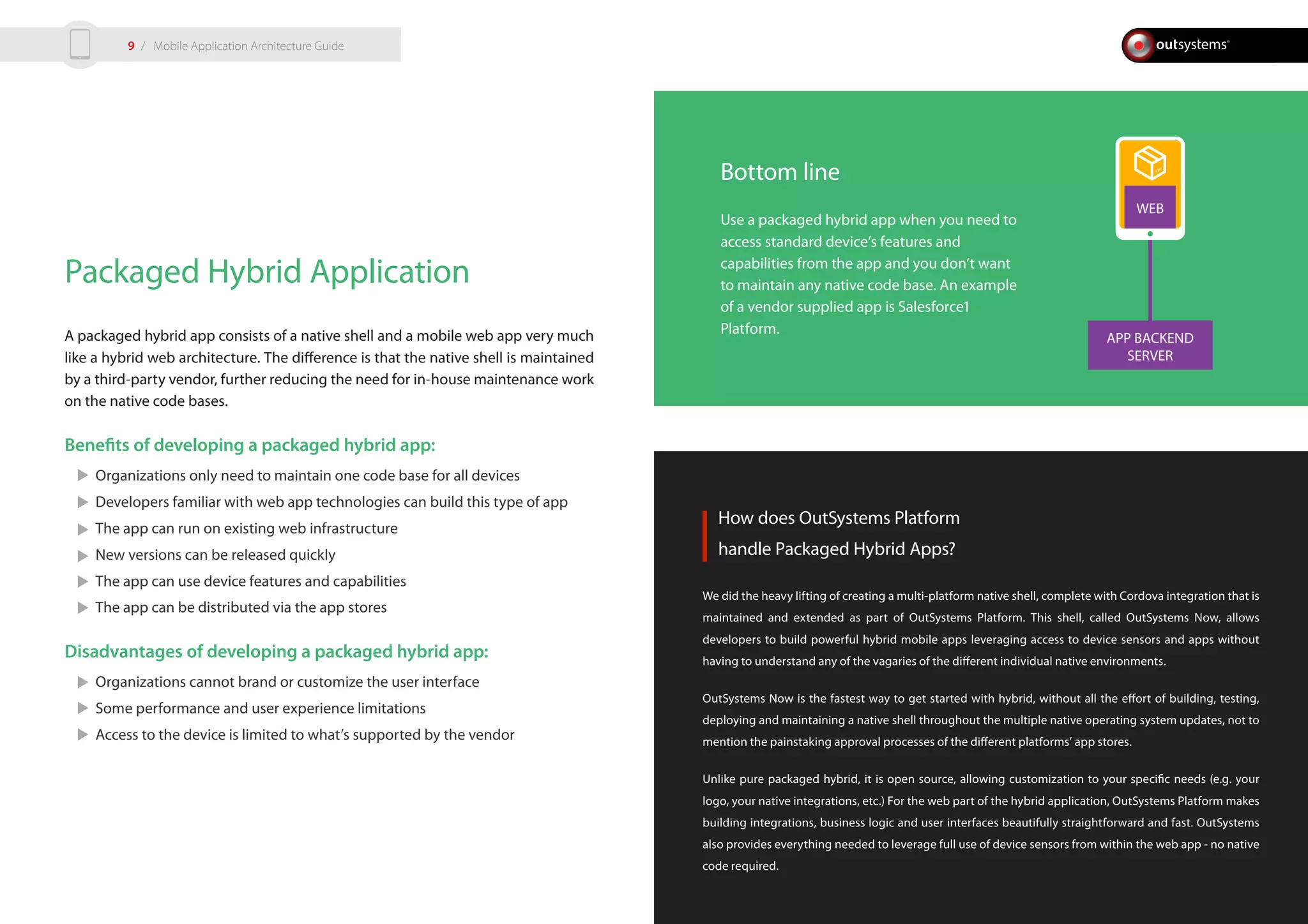 APP BACKEND
SERVER
WEB
Packaged Hybrid Application
A packaged hybrid app consists of a native shell and a mobile web app very much
like a hybrid web architecture. The difference is that the native shell is maintained
by a third-party vendor, further reducing the need for in-house maintenance work
on the native code bases.
Benefits of developing a packaged hybrid app:
Organizations only need to maintain one code base for all devices
Developers familiar with web app technologies can build this type of app
The app can run on existing web infrastructure
New versions can be released quickly
The app can use device features and capabilities
The app can be distributed via the app stores
Disadvantages of developing a packaged hybrid app:
Organizations cannot brand or customize the user interface
Some performance and user experience limitations
Access to the device is limited to what’s supported by the vendor
How does OutSystems Platform
handle Packaged Hybrid Apps?
We did the heavy lifting of creating a multi-platform native shell, complete with Cordova integration that is
maintained and extended as part of OutSystems Platform. This shell, called OutSystems Now, allows
developers to build powerful hybrid mobile apps leveraging access to device sensors and apps without
having to understand any of the vagaries of the different individual native environments.
OutSystems Now is the fastest way to get started with hybrid, without all the effort of building, testing,
deploying and maintaining a native shell throughout the multiple native operating system updates, not to
mention the painstaking approval processes of the different platforms’ app stores.
Unlike pure packaged hybrid, it is open source, allowing customization to your specific needs (e.g. your
logo, your native integrations, etc.) For the web part of the hybrid application, OutSystems Platform makes
building integrations, business logic and user interfaces beautifully straightforward and fast. OutSystems
also provides everything needed to leverage full use of device sensors from within the web app - no native
code required.
Bottom line
Use a packaged hybrid app when you need to
access standard device’s features and
capabilities from the app and you don’t want
to maintain any native code base. An example
of a vendor supplied app is Salesforce1
Platform.
/ Mobile Application Architecture Guide9
 